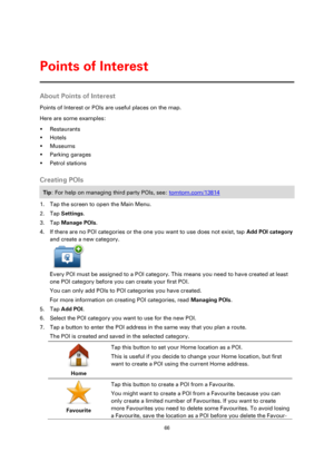 Page 6666 
 
 
 
About Points of Interest 
Points of Interest or POIs are useful places on the map. 
Here are some examples: 
 Restaurants 
 Hotels 
 Museums 
 Parking garages 
 Petrol stations  
Creating POIs 
Tip: For help on managing third party POIs, see: tomtom.com/13814 
1. Tap the screen to open the Main Menu. 
2. Tap Settings. 
3. Tap Manage POIs. 
4. If there are no POI categories or the one you want to use does not exist, tap Add POI category 
and create a new category. 
 
Every POI must be...