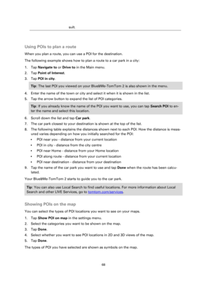 Page 6868 
 
 
 
sult. 
  
Using POIs to plan a route 
When you plan a route, you can use a POI for the destination. 
The following example shows how to plan a route to a car park in a city: 
1. Tap Navigate to or Drive to in the Main menu. 
2. Tap Point of Interest. 
3. Tap POI in city. 
Tip: The last POI you viewed on your Blue&Me-TomTom 2 is also shown in the menu. 
4. Enter the name of the town or city and select it when it is shown in the list. 
5. Tap the arrow button to expand the list of POI categories....