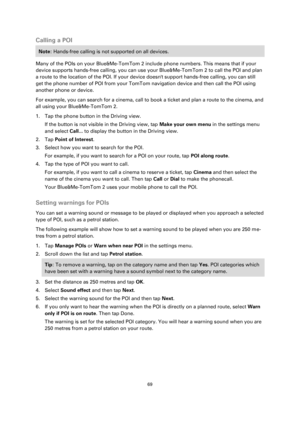 Page 6969 
 
 
 
Calling a POI 
Note: Hands-free calling is not supported on all devices. 
Many of the POIs on your Blue&Me-TomTom 2 include phone numbers. This means that if your 
device supports hands-free calling, you can use your Blue&Me-TomTom 2 to call the POI and plan 
a route to the location of the POI. If your device doesnt support hands-free calling, you can still 
get the phone number of POI from your TomTom navigation device and then call the POI using 
another phone or device.    
For example, you...