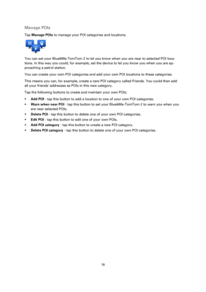 Page 7070 
 
 
 
Manage POIs 
Tap Manage POIs to manage your POI categories and locations. 
 
You can set your Blue&Me-TomTom 2 to let you know when you are near to selected POI loca-
tions. In this way you could, for example, set the device to let you know you when you are ap-
proaching a petrol station. 
You can create your own POI categories and add your own POI locations to these categories. 
This means you can, for example, create a new POI category called Friends. You could then add 
all your friends...