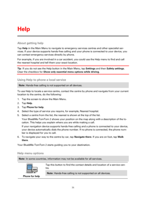 Page 7171 
 
 
 
About getting help 
Tap Help in the Main Menu to navigate to emergency services centres and other specialist ser-
vices. If your device supports hands-free calling and your phone is connected to your device, you 
can contact emergency services directly by phone. 
For example, if you are involved in a car accident, you could use the Help menu to find and call 
the nearest hospital and tell them your exact location.  
Tip: If you do not see the Help button in the Main Menu, tap Settings and then...