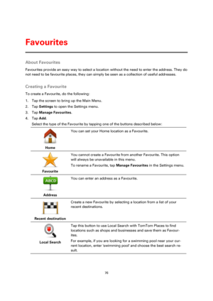 Page 7676 
 
 
 
About Favourites 
Favourites provide an easy way to select a location without the need to enter the address. They do 
not need to be favourite places, they can simply be seen as a collection of useful addresses.  
Creating a Favourite 
To create a Favourite, do the following: 
1. Tap the screen to bring up the Main Menu. 
2. Tap Settings to open the Settings menu. 
3. Tap Manage Favourites. 
4. Tap Add. 
Select the type of the Favourite by tapping one of the buttons described below: 
 
Home...