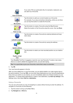 Page 7777 
 
 
 
 
Point of Interest  
If you visit a POI you particularly like, for example a restaurant, you 
can add it as a Favourite. 
 
My location  
Tap this button to add your current location as a Favourite. 
For example, if you stop somewhere interesting, while you are there 
you can tap this button to create the Favourite. 
 
Point on map  
Tap this button to create a Favourite using the Map Browser. 
Select the location of the Favourite using the cursor, then tap Done. 
 
Latitude Longitude  
Tap...