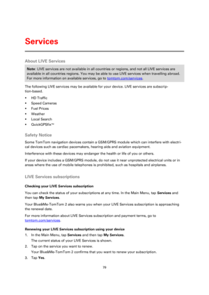 Page 7979 
 
 
 
About LIVE Services 
Note: LIVE services are not available in all countries or regions, and not all LIVE services are 
available in all countries regions. You may be able to use LIVE services when travelling abroad. 
For more information on available services, go to tomtom.com/services. 
The following LIVE services may be available for your device. LIVE services are subscrip-
tion-based. 
 HD Traffic 
 Speed Cameras 
 Fuel Prices 
 Weather 
 Local Search 
 QuickGPSfixTM  
Safety Notice...