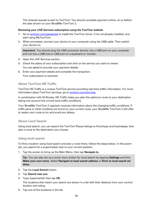 Page 8080 
 
 
 
The renewal request is sent to TomTom. You should complete payment online, on or before 
the date shown on your Blue&Me-TomTom 2. 
Renewing your LIVE Services subscription using the TomTom website 
1. Go to tomtom.com/getstarted to install the TomTom driver, if its not already installed, and 
start using MyTomTom. 
2. When prompted, connect your device to your computer using the USB cable. Then switch 
your device on. 
Important: You should plug the USB connector directly into a USB port on...