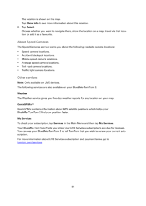 Page 8181 
 
 
 
The location is shown on the map. 
Tap Show info to see more information about this location. 
6. Tap Select. 
Choose whether you want to navigate there, show the location on a map, travel via that loca-
tion or add it as a favourite.  
About Speed Cameras 
The Speed Cameras service warns you about the following roadside camera locations: 
 Speed camera locations. 
 Accident blackspot locations. 
 Mobile speed camera locations. 
 Average speed camera locations. 
 Toll road camera...
