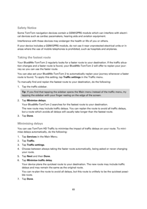 Page 8383 
 
 
 
  
Safety Notice 
Some TomTom navigation devices contain a GSM/GPRS module which can interfere with electri-
cal devices such as cardiac pacemakers, hearing aids and aviation equipment. 
Interference with these devices may endanger the health or life of you or others. 
If your device includes a GSM/GPRS module, do not use it near unprotected electrical units or in 
areas where the use of mobile telephones is prohibited, such as hospitals and airplanes.  
Taking the fastest route 
Your...
