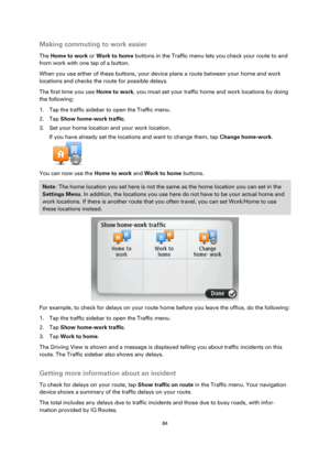 Page 8484 
 
 
 
Making commuting to work easier 
The Home to work or Work to home buttons in the Traffic menu lets you check your route to and 
from work with one tap of a button. 
When you use either of these buttons, your device plans a route between your home and work 
locations and checks the route for possible delays. 
The first time you use Home to work, you must set your traffic home and work locations by doing 
the following: 
1. Tap the traffic sidebar to open the Traffic menu. 
2. Tap Show home-work...