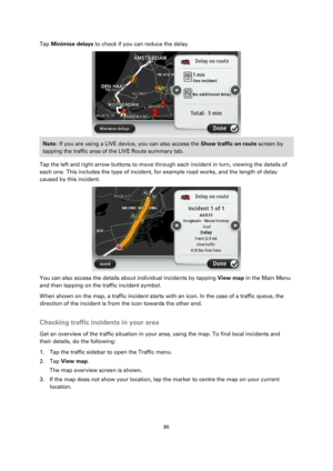 Page 8585 
 
 
 
Tap Minimise delays to check if you can reduce the delay. 
 
Note: If you are using a LIVE device, you can also access the Show traffic on route screen by 
tapping the traffic area of the LIVE Route summary tab. 
Tap the left and right arrow buttons to move through each incident in turn, viewing the details of 
each one. This includes the type of incident, for example road works, and the length of delay 
caused by this incident. 
 
You can also access the details about individual incidents by...