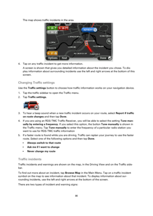 Page 8686 
 
 
 
The map shows traffic incidents in the area. 
 
4. Tap on any traffic incident to get more information. 
A screen is shown that gives you detailed information about the incident you chose. To dis-
play information about surrounding incidents use the left and right arrows at the bottom of this 
screen.  
Changing Traffic settings 
Use the Traffic settings button to choose how traffic information works on your navigation device. 
1. Tap the traffic sidebar to open the Traffic menu. 
2. Tap...