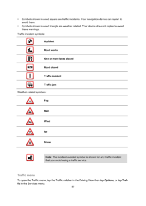 Page 8787 
 
 
 
 Symbols shown in a red square are traffic incidents. Your navigation device can replan to 
avoid them. 
 Symbols shown in a red triangle are weather related. Your device does not replan to avoid 
these warnings. 
Traffic incident symbols: 
 
Accident 
 
Road works 
 
One or more lanes closed 
 
Road closed 
 
Traffic incident 
 
Traffic jam 
Weather related symbols: 
 
Fog 
 
Rain 
 
Wind 
 
Ice 
 
Snow 
 
 
 
 
Note: The incident avoided symbol is shown for any traffic incident 
that you...