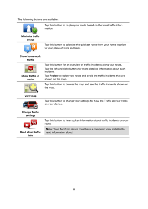 Page 8888 
 
 
 
The following buttons are available: 
 
Minimise traffic 
delays  
Tap this button to re-plan your route based on the latest traffic infor-
mation. 
 
Show home-work 
traffic  
Tap this button to calculate the quickest route from your home location 
to your place of work and back. 
 
Show traffic on 
route  
Tap this button for an overview of traffic incidents along your route. 
Tap the left and right buttons for more detailed information about each 
incident. 
Tap Replan to replan your route...