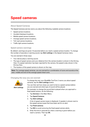 Page 8989 
 
 
 
About Speed Cameras 
The Speed Cameras service warns you about the following roadside camera locations: 
 Speed camera locations. 
 Accident blackspot locations. 
 Mobile speed camera locations. 
 Average speed camera locations. 
 Toll road camera locations. 
 Traffic light camera locations.  
Speed camera warnings 
By default, warnings are given 15 seconds before you reach a speed camera location. To change 
the number of seconds or warning sound, tap Alert settings in the Speed Cameras...