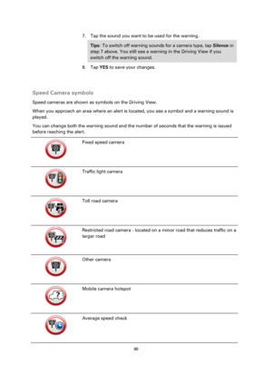 Page 9090 
 
 
 
7. Tap the sound you want to be used for the warning. 
Tips: To switch off warning sounds for a camera type, tap Silence in 
step 7 above. You still see a warning in the Driving View if you 
switch off the warning sound. 
8. Tap YES to save your changes. 
  
Speed Camera symbols 
Speed cameras are shown as symbols on the Driving View. 
When you approach an area where an alert is located, you see a symbol and a warning sound is 
played. 
You can change both the warning sound and the number of...