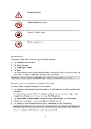 Page 9191 
 
 
 
  
Accident black spot 
  
Bi-directional speed camera 
  
Ungated railway crossing 
  
Mobile speed camera 
  
Report button 
To show the report button in the Driving View, do the following: 
1. Tap Services in the Main Menu. 
2. Tap Speed Cameras. 
3. Tap Enable report button. 
4. Tap Done. 
The report button is shown on left-hand side of the Driving View or if you are already using the 
quick menu, its added to the buttons available in the quick menu. 
Tip: To hide the report button, tap...