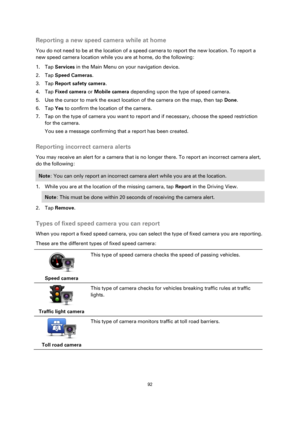 Page 9292 
 
 
 
Reporting a new speed camera while at home 
You do not need to be at the location of a speed camera to report the new location. To report a 
new speed camera location while you are at home, do the following: 
1. Tap Services in the Main Menu on your navigation device. 
2. Tap Speed Cameras. 
3. Tap Report safety camera. 
4. Tap Fixed camera or Mobile camera depending upon the type of speed camera. 
5. Use the cursor to mark the exact location of the camera on the map, then tap Done. 
6. Tap Yes...