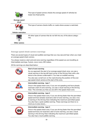 Page 9393 
 
 
 
 
Average speed 
check  
This type of speed camera checks the average speed of vehicles be-
tween two fixed points. 
 
Vehicle restriction  
This type of camera checks traffic on roads where access is restricted. 
 
Other camera  
All other types of camera that do not fall into any of the above catego-
ries. 
  
Average speed check camera warnings 
There are several types of visual and audible warnings that you may see and hear when you meet 
an average speed check camera. 
You always receive a...