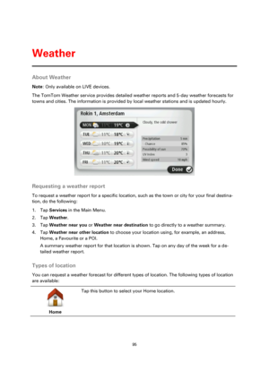 Page 9595 
 
 
 
About Weather 
Note: Only available on LIVE devices. 
The TomTom Weather service provides detailed weather reports and 5-day weather forecasts for 
towns and cities. The information is provided by local weather stations and is updated hourly. 
  
Requesting a weather report 
To request a weather report for a specific location, such as the town or city for your final destina-
tion, do the following: 
1. Tap Services in the Main Menu. 
2. Tap Weather. 
3. Tap Weather near you or Weather near...