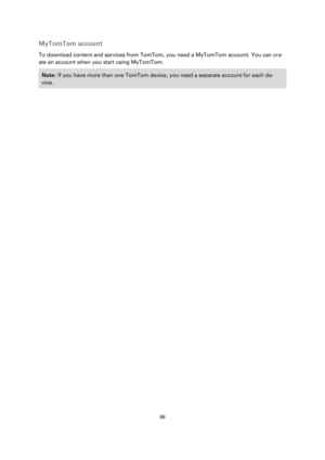 Page 9999 
 
 
 
MyTomTom account 
To download content and services from TomTom, you need a MyTomTom account. You can cre-
ate an account when you start using MyTomTom. 
Note: If you have more than one TomTom device, you need a separate account for each de-
vice.  