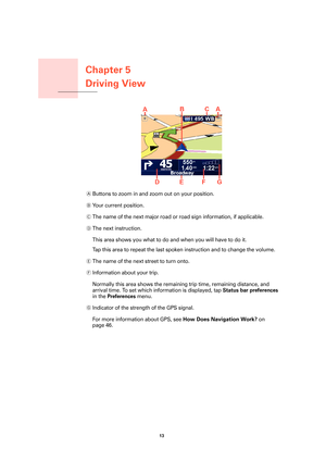 Page 13Chapter 5
Driving View
13 
Driving View
AButtons to zoom in and zoom out on your position.
BYo u r  c u r r e n t  p o s i t i o n .
CThe name of the next major road or road sign information, if applicable.
DThe next instruction.
This area shows you what to do and when you will have to do it.
Tap this area to repeat the last spoken instruction and to change the volume.
EThe name of the next street to turn onto.
FInformation about your trip.
Normally this area shows the remaining trip time, remaining...