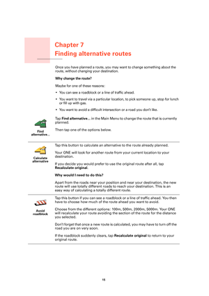 Page 15Chapter 7
Finding alternative routes
15 
Finding alternative routesOnce you have planned a route, you may want to change something about the 
route, without changing your destination.
Why change the route? 
Maybe for one of these reasons:
• You can see a roadblock or a line of traffic ahead.
• You want to travel via a particular location, to pick someone up, stop for lunch 
or fill up with gas.
• You want to avoid a difficult intersection or a road you don’t like.
Find 
alternative...
Ta p  Find...