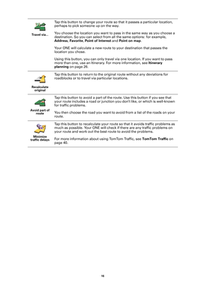 Page 1616 
Tr av el  v ia .. .
Tap this button to change your route so that it passes a particular location, 
perhaps to pick someone up on the way.
You choose the location you want to pass in the same way as you choose a 
destination. So you can select from all the same options: for example, 
Address, Favorite, Point of Interest and Point on map.
Your ONE will calculate a new route to your destination that passes the 
location you chose. 
Using this button, you can only travel via one location. If you want to...