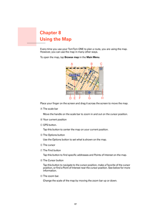 Page 17Chapter 8
Using the Map
17 
Using the MapEvery time you use your TomTom ONE to plan a route, you are using the map. 
However, you can use the map in many other ways.
To open the map, tap 
Browse map in the Main Menu.
Place your finger on the screen and drag it across the screen to move the map. 
AThe scale bar
Move the handle on the scale bar to zoom in and out on the cursor position.
BYo u r  c u r r e n t  p o s i t i o n
CGPS button.
Tap this button to center the map on your current position.
DThe...