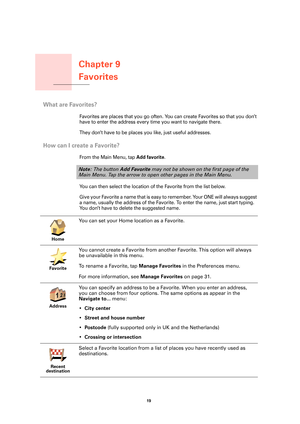 Page 19Chapter 9
Favorites
19 
Favorites
What are Favorites?
Favorites are places that you go often. You can create Favorites so that you don’t 
have to enter the address every time you want to navigate there.
They don’t have to be places you like, just useful addresses.
How can I create a Favorite?
From the Main Menu, tap Add favorite.
You can then select the location of the Favorite from the list below.
G i v e  y o u r  Fa v o r i t e  a  n a m e  t h a t  i s  e a s y  t o  r e m e m b e r.  Yo u r  O N E...