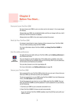 Page 3Chapter 2
Before You Start...
3 
Before You Start...
Everyone Loves TomTom ONE
So never leave your ONE in your car when you’re not using it - it’s an easy target 
for thieves. 
Always take your ONE, the windshield holder, and the car charger with you; don’t 
leave any TomTom products on display.
Always store your ONE in the carry case to protect the screen.
Back Up Your TomTom ONE
It’s always a good idea to make a backup of the contents of your TomTom ONE. 
You can make a backup using TomTom HOME. 
For...