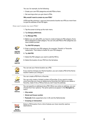 Page 2424 
You can, for example, do the following:
• Create your own POI categories and add POIs to them.
• Set warnings when you get close to POIs.
Why would I want to create my own POIs?
A POI acts like a shortcut - once you have saved a location as a POI you never have 
to type the address of that POI again. 
How can I create my own POIs?
1. Tap the screen to bring up the main menu.
2. Tap 
Change preferences.
3. Tap 
Manage POIs.
4. Before you can add a POI, you have to create at least one POI category....