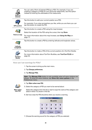 Page 2525 
How can I set warnings for POIs?
1. Tap the screen to bring up the main menu.
2. Tap 
Change preferences.
3. Tap 
Manage POIs.
4. Tap 
Warn when near POI.
5. Select the category of POI you want to be warned about. 
Select the category from the list or start to type the name of the category and 
select it when it is shown in the list.
6. Set how close the POI should be when you receive a warning. 
7. Choose the warning sound for the category of POI you selected.
Point of 
Interest
You can add a Point...