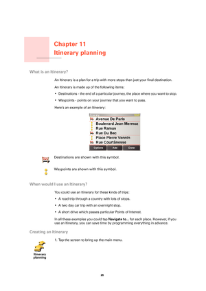 Page 26Chapter 11
Itinerary planning
26 
Itinerary planning
What is an Itinerary?
An Itinerary is a plan for a trip with more stops than just your final destination. 
An Itinerary is made up of the following items:
• Destinations - the end of a particular journey, the place where you want to stop.
• Waypoints - points on your journey that you want to pass.
Here’s an example of an Itinerary:
When would I use an Itinerary?
You could use an Itinerary for these kinds of trips:
• A road trip through a country with...