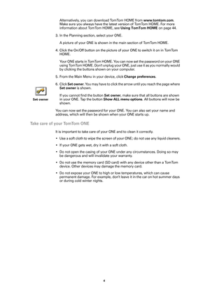 Page 44 
Alternatively, you can download TomTom HOME from www.tomtom.com. 
Make sure you always have the latest version of TomTom HOME. For more 
information about TomTom HOME, see 
Using TomTom HOME on page 44.
3. In the Planning section, select your ONE. 
A picture of your ONE is shown in the main section of TomTom HOME. 
4. Click the On/Off button on the picture of your ONE to switch it on in TomTom 
HOME. 
Your ONE starts in TomTom HOME. You can now set the password on your ONE 
using TomTom HOME. Dont...