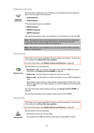 Page 3333 
Keyboard preferences
Tap this button to select the size of the keys on the keyboard and the keyboard 
layout. You can select from two sizes: 
•
Large keyboard
•Small keyboard
Three keyboard layouts are available:
•
ABCD keyboard
•QWERTY keyboard
•AZERTY keyboard
You use the keyboard to enter your destination or to find items in a list, like POIs.
Manage maps
Tap this button to do the following:
•
Download a map - you can buy new maps using TomTom HOME. For more 
information, see 
Using TomTom HOME on...