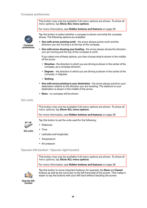 Page 3636 
Compass preferences
Tap this button to select whether a compass is shown and what the compass 
shows. The following options are available:
•
One with arrow pointing north - the arrow always points north and the 
direction you are moving is at the top of the compass.
•
One with arrow showing your heading - the arrow always shows the direction 
you are moving and the top of the compass is north.
If you select one of these options, you then choose what is shown in the middle 
of the arrow:
•
Direction -...