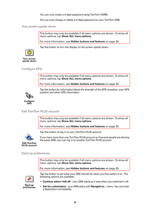 Page 3838 
You can only create a 4-digit password using TomTom HOME.
You can only change or delete a 4-digit password on your TomTom ONE.
Turn screen upside down
Tap this button to turn the display on the screen upside down. 
Configure GPS
Tap this button for information about the strength of the GPS reception, your GPS 
position and other GPS information.
Edit TomTom PLUS account
Tap this button to log in to your TomTom PLUS account. 
If you have more than one TomTom PLUS account or if several people are...