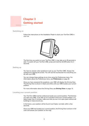 Page 5Chapter 3
Getting started
5 
Getting started
Switching on
Follow the instructions on the Installation Poster to dock your TomTom ONE in 
your car.
The first time you switch on your TomTom ONE, it may take up to 20 seconds to 
start. To switch off your TomTom ONE, press and hold the On/Off button for 2 
seconds.
Setting up
You have to answer a few questions to set up your TomTom ONE. Answer the 
questions by tapping the screen. You will use the touchscreen for everything you 
do with your ONE.
You can...