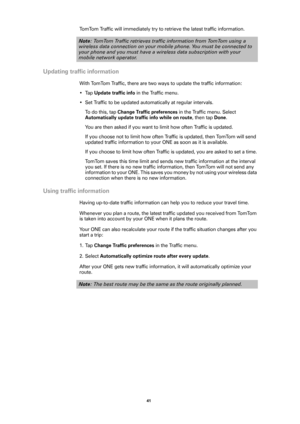 Page 4141 
TomTom Traffic will immediately try to retrieve the latest traffic information.
Updating traffic information
With TomTom Traffic, there are two ways to update the traffic information:
•Tap 
Update traffic info in the Traffic menu.
• Set Traffic to be updated automatically at regular intervals.
To do this, tap 
Change Traffic preferences in the Traffic menu. Select 
Automatically update traffic info while on route, then tap Done. 
You are then asked if you want to limit how often Traffic is updated....