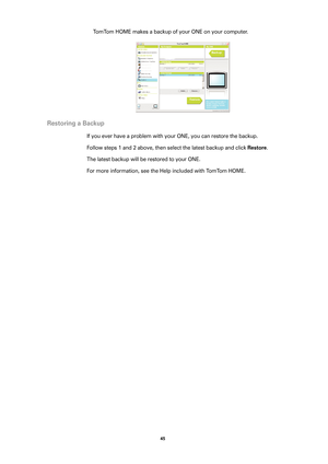 Page 4545 
TomTom HOME makes a backup of your ONE on your computer. 
Restoring a Backup
If you ever have a problem with your ONE, you can restore the backup. 
Follow steps 1 and 2 above, then select the latest backup and click 
Restore.
The latest backup will be restored to your ONE.
For more information, see the Help included with TomTom HOME. 