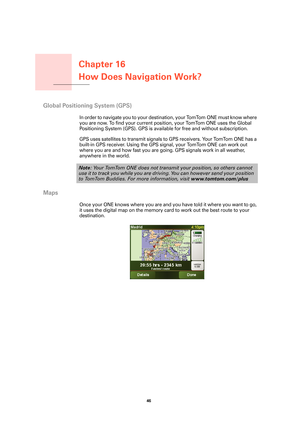 Page 46Chapter 16
How Does Navigation Work?
46 
How Does Navigation 
Work?
Global Positioning System (GPS)
In order to navigate you to your destination, your TomTom ONE must know where 
you are now. To find your current position, your TomTom ONE uses the Global 
Positioning System (GPS). GPS is available for free and without subscription.
GPS uses satellites to transmit signals to GPS receivers. Your TomTom ONE has a 
built-in GPS receiver. Using the GPS signal, your TomTom ONE can work out 
where you are and...