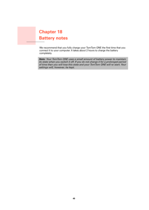 Page 49Chapter 18
Battery notes
49 
Battery notesWe recommend that you fully charge your TomTom ONE the first time that you 
connect it to your computer. It takes about 2 hours to charge the battery 
completely.
Note: Your TomTom ONE uses a small amount of battery power to maintain 
its state when you switch it off. If you do not charge it for a prolonged period 
of time then you will lose this state and your TomTom ONE will re-start. Your 
settings will, however, be kept. 