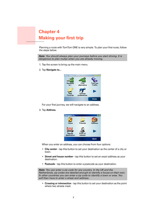 Page 7Chapter 4
Making your first trip
7 
Making your first tripPlanning a route with TomTom ONE is very simple. To plan your first route, follow 
the steps below.
1. Tap the screen to bring up the main menu.
2. Tap 
Navigate to...
For your first journey, we will navigate to an address.
3. Tap 
Address.
When you enter an address, you can choose from four options:
•
City center - tap this button to set your destination as the center of a city or 
town.
•
Street and house number - tap this button to set an exact...