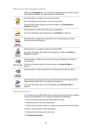 Page 1010 
What are the other navigation options?
When you tap Navigate to..., you can set your destination in many ways, not just 
by entering the address. The other options are listed below:
Planning in advance
You can also use your ONE to plan trips in advance by selecting both your starting 
point and your destination. You could, for example, do the following:
• Find out how long a trip is going to take before you start.
• Check the route of a trip you are planning.
• Check a route for someone who is coming...