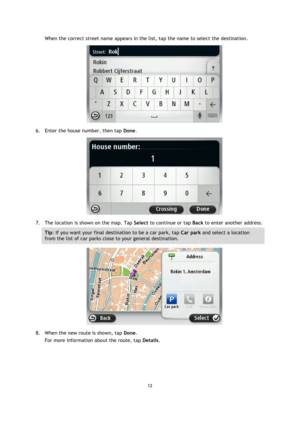 Page 1212 
 
 
 
When the correct street name appears in the list, tap the name to select the destination. 
 
6. Enter the house number, then tap Done. 
 
7. The location is shown on the map. Tap Select to continue or tap Back to enter another address. 
Tip: If you want your final destination to be a car park, tap Car park and select a location 
from the list of car parks close to your general destination. 
 
8. When the new route is shown, tap Done. 
For more information about the route, tap Details.  