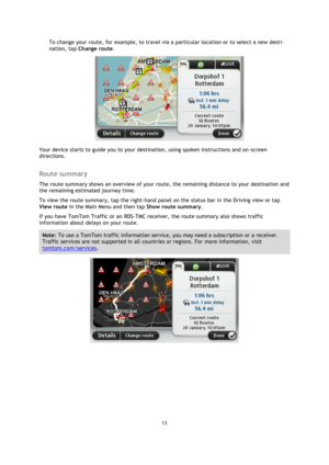 Page 1313 
 
 
 
To change your route, for example, to travel via a particular location or to select a new desti-
nation, tap Change route. 
 
Your device starts to guide you to your destination, using spoken instructions and on-screen 
directions.  
Route summary 
The route summary shows an overview of your route, the remaining distance to your destination and 
the remaining estimated journey time. 
To view the route summary, tap the right-hand panel on the status bar in the Driving view or tap 
View route in...