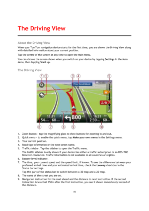 Page 1919 
 
 
 
About the Driving View 
When your TomTom navigation device starts for the first time, you are shown the Driving View along 
with detailed information about your current position. 
Tap the centre of the screen at any time to open the Main Menu. 
You can choose the screen shown when you switch on your device by tapping Settings in the Main 
Menu, then tapping Start up.  
The Driving View 
 
1. Zoom button - tap the magnifying glass to show buttons for zooming in and out. 
2. Quick menu - to...