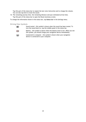 Page 2020 
 
 
 
Tap this part of the status bar to repeat the last voice instruction and to change the volume. 
You can also tap here to mute the sound. 
10. The remaining journey time, the remaining distance and your estimated arrival time.  
Tap this part of the status bar to open the Route Summary screen. 
To change the information shown in the status bar, tap Status bar in the Settings menu.  
Driving View Symbols 
  
Sound muted - this symbol is shown when the sound has been muted. To 
turn the sound back...