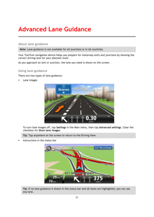 Page 2121 
 
 
 
About lane guidance 
Note: Lane guidance is not available for all junctions or in all countries. 
Your TomTom navigation device helps you prepare for motorway exits and junctions by showing the 
correct driving lane for your planned route. 
As you approach an exit or junction, the lane you need is shown on the screen.  
Using lane guidance 
There are two types of lane guidance: 
 Lane images 
 
To turn lane images off, tap Settings in the Main menu, then tap Advanced settings. Clear the...