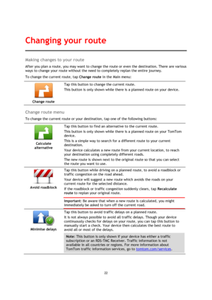 Page 2222 
 
 
 
Making changes to your route 
After you plan a route, you may want to change the route or even the destination. There are various 
ways to change your route without the need to completely replan the entire journey. 
To change the current route, tap Change route in the Main menu: 
 
Change route 
 
 
Tap this button to change the current route. 
This button is only shown while there is a planned route on your device. 
 
Change route menu 
To change the current route or your destination, tap one...