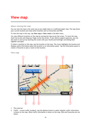 Page 2424 
 
 
 
About viewing the map 
You can view the map in the same way as you might look at a traditional paper map. The map shows 
your current location and many other locations such as Favourites and POIs. 
To view the map in this way, tap View map or View route in the Main menu. 
You view different locations on the map by moving the map across the screen. To move the map, 
touch the screen and drag your finger across the screen. If your device supports gestures, you can 
also zoom in and out by...